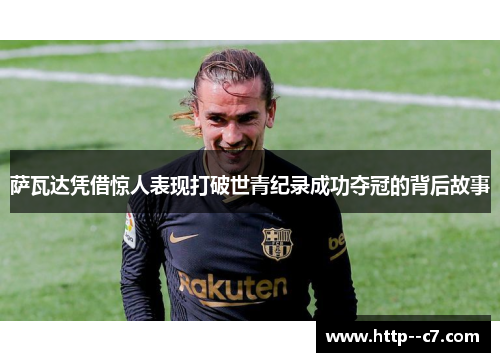 萨瓦达凭借惊人表现打破世青纪录成功夺冠的背后故事 萨瓦达凭借惊人表现打破世青纪录成功夺冠的背后故事